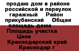 продаю дом в районе российской и переулок гаражный. › Район ­ прикубанский  › Общая площадь дома ­ 120 › Площадь участка ­ 3 › Цена ­ 5 500 000 - Краснодарский край, Краснодар г. Недвижимость » Дома, коттеджи, дачи продажа   . Краснодарский край,Краснодар г.